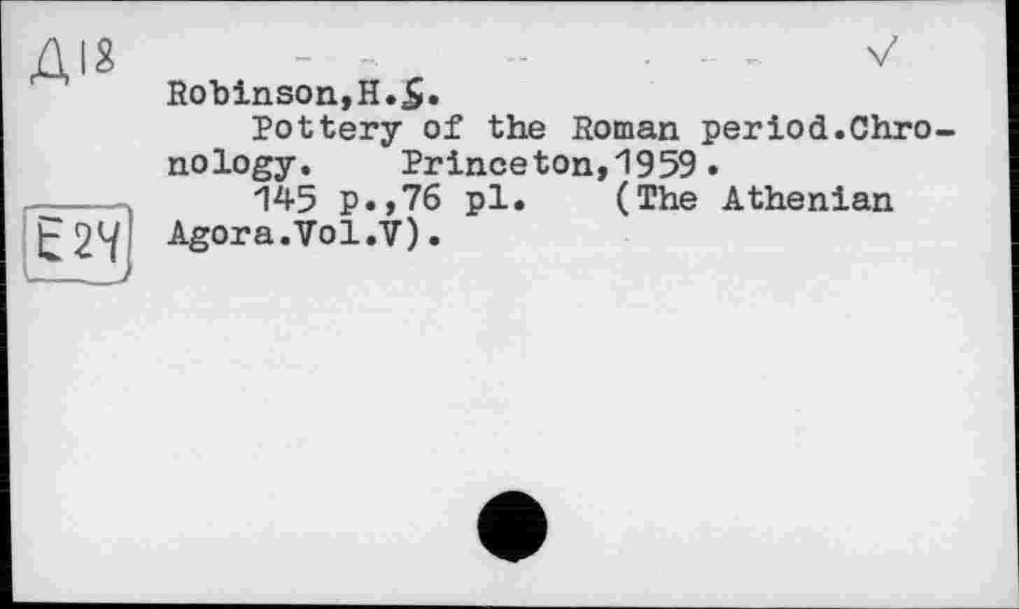 ﻿ДІ8
Егч;
Robinson,H.S*
Pottery of the Roman period.Chronology.	Princeton,1959.
145 p.,76 pl. (The Athenian Agora.Vol.V)•